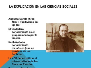 LA EXPLICACIÓN EN LAS CIENCIAS SOCIALES


Augusto Comte (1798-
  1857): Positivismo en
  las CS
El verdadero
   conocimiento es el
   proporcionado por la
   ciencia
Rechaza todo
  conocimiento
  metafísico (que no
  proviene de los
  hechos)
Las CS deben utilizar el
  mismo método de las
  Ciencias Exactas
 