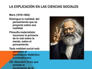 LA EXPLICACIÓN EN LAS CIENCIAS SOCIALES

Marx (1818-1882)
Distingue la realidad, del
   pensamiento que se
   proyecta sobre esa
   realidad.
Filosofía materialista:
   reconoce la primacía
   de lo real sobre la
   mente, sobre el
   pensamiento
Toda realidad social está
  sometida al
  movimiento dialéctico
  (contradicción)
CS: descubrir la ley que
  preside el
  movimiento de la
 