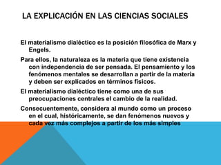 LA EXPLICACIÓN EN LAS CIENCIAS SOCIALES


El materialismo dialéctico es la posición filosófica de Marx y
   Engels.
Para ellos, la naturaleza es la materia que tiene existencia
  con independencia de ser pensada. El pensamiento y los
  fenómenos mentales se desarrollan a partir de la materia
  y deben ser explicados en términos físicos.
El materialismo dialéctico tiene como una de sus
   preocupaciones centrales el cambio de la realidad.
Consecuentemente, considera al mundo como un proceso
  en el cual, históricamente, se dan fenómenos nuevos y
  cada vez más complejos a partir de los más simples
 
