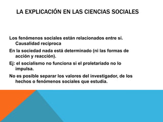LA EXPLICACIÓN EN LAS CIENCIAS SOCIALES



Los fenómenos sociales están relacionados entre sí.
  Causalidad recíproca
En la sociedad nada está determinado (ni las formas de
  acción y reacción).
Ej: el socialismo no funciona si el proletariado no lo
   impulsa.
No es posible separar los valores del investigador, de los
  hechos o fenómenos sociales que estudia.
 