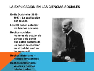 LA EXPLICACIÓN EN LAS CIENCIAS SOCIALES

Emile Durkheim (1858-
  1917): La explicación
  por causas.
Las CS deben estudiar
  los hechos sociales
Hechos sociales:
  maneras de actuar, de
  pensar y de sentir
  que están dotadas de
  un poder de coerción
  en virtud del cual se
  imponen a él ....
Hechos materiales –
  hechos inmateriales
Hechos Inmateriales:
  valores y normas
  interiorizadas.
 