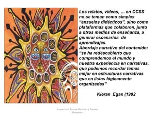 Los relatos, videos, … en CCSS
no se toman como simples
“anzuelos didácticos”, sino como
plataformas que colaboren, junto
a otros medios de enseñanza, a
generar escenarios de
aprendizajes.
Abordaje narrativo del contenido:
“se ha redescubierto que
comprendemos el mundo y
nuestra experiencia en narrativas,
que podemos recordar temas
mejor en estructuras narrativas
que en listas lógicamente
organizadas”
Kieran Egan (1992)
Inspectoras Teresa Machado y Daniela
Maquieira.
 