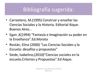 Bibliografía sugerida:
• Carreetero, M.(1995) Construir y enseñar las
Ciencias Sociales y la Historia. Editorial Aique.
Buenos Aires. .
• Egan ,K(1994) “Fantasía e Imaginación su poder en
la Enseñanza”.Ed.Morata
• Rostán, Elina (2000) “Las Ciencias Sociales y la
Escuela: desafíos y propuestas”
• Siede, Isabelino,(2010)”Ciencias sociales en la
escuela.Criterios y Propuestas”.Ed Aique.
Inspectoras Teresa Machado y Daniela
Maquieira.
 