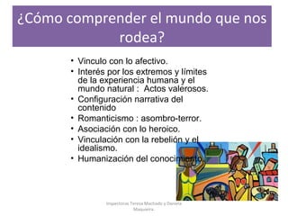 ¿Cómo comprender el mundo que nos
rodea?
• Vinculo con lo afectivo.
• Interés por los extremos y límites
de la experiencia humana y el
mundo natural : Actos valerosos.
• Configuración narrativa del
contenido
• Romanticismo : asombro-terror.
• Asociación con lo heroico.
• Vinculación con la rebelión y el
idealismo.
• Humanización del conocimiento.
Inspectoras Teresa Machado y Daniela
Maquieira.
 