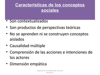 Características de los conceptos
sociales
• Son contextualizados
• Son productos de perspectivas teóricas
• No se aprenden ni se construyen conceptos
aislados
• Causalidad múltiple
• Comprensión de las acciones e intenciones de
los actores
• Dimensión empática
Inspectoras Teresa Machado y Daniela
Maquieira.
 