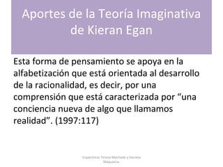Aportes de la Teoría Imaginativa
de Kieran Egan
Esta forma de pensamiento se apoya en la
alfabetización que está orientada al desarrollo
de la racionalidad, es decir, por una
comprensión que está caracterizada por “una
conciencia nueva de algo que llamamos
realidad”. (1997:117)
Inspectoras Teresa Machado y Daniela
Maquieira.
 
