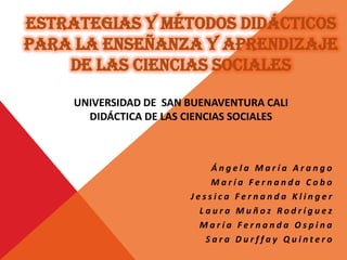 ESTRATEGIAS Y MÉTODOS DIDÁCTICOS
PARA LA ENSEÑANZA Y APRENDIZAJE
DE LAS CIENCIAS SOCIALES
UNIVERSIDAD DE SAN BUENAVENTURA CALI
DIDÁCTICA DE LAS CIENCIAS SOCIALES
Á n g e l a M a r í a A r a n g o
M a r í a F e r n a n d a C o b o
J e s s i c a F e r n a n d a K l i n g e r
L a u r a M u ñ o z R o d r í g u e z
M a r í a F e r n a n d a O s p i n a
S a r a D u r f f a y Q u i n t e r o
 