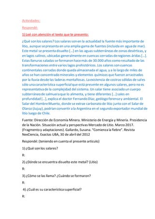 Actividades:
Respondé:
1) Leé con atención el texto que te presento:
¿Qué son los salares? Los salares son en la actualidad la fuente más importante de
litio, aunque sepresenta en una amplia gama de fuentes (incluida en agua de mar).
Este metal se presenta disuelto […] en las aguas subterráneas de zonas desérticas, y
en lagos salinos, ubicadas generalmente en cuencas cerradas deregiones áridas […].
Estas llanuras saladas se formaron hacemás de 30.000 años como resultado de las
transformaciones entrevarios lagos prehistóricos. Los salares son cuencas
continentales cerradas donde queda almacenada el agua, y a lo largo de miles de
años se han concentrado minerales y elementos químicos que fueron arrastrados
por la lluvia desde las laderas montañosas. La existencia de costras sólidas de sales
sólo una característica superficialque está presente en algunos salares, pero no es
representativa de la complejidad del sistema. Un salar tiene asociado un cuerpo
subterráneo de salmuera que lo alimenta, y tiene diferentes […] sales en
profundidad […], explica el doctor Fernando Díaz, geólogo forensey ambiental. El
Salar del HombreMuerto, donde se extrae carbonato de litio junto con el Salar de
Olaroz (Jujuy), podrían convertir a la Argentina en el segundo exportador mundial de
litio luego de Chile.
Fuente: Dirección de Economía Minera. Ministerio de Energía y Minería. Presidencia
de la Nación. Situación actual y perspectivas Mercado de Litio. Marzo 2017.
(Fragmento y adaptaciones). Gallardo, Susana. “Comienza la fiebre”. Revista
NexCiencia, Exactas UBA, 30 de abril del 2012
Respondé: (teniendo en cuenta el presente artículo)
1) ¿Qué son los salares?
R:
2) ¿Dóndese encuentra disuelto este metal? (Litio)
R:
3) ¿Cómo se las llama? ¿Cuándo se formaron?
R:
4) ¿Cuáles su característica superficial?
R:
 