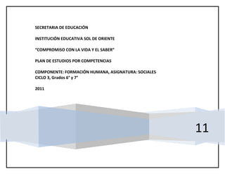 SECRETARIA DE EDUCACIÓN

INSTITUCIÓN EDUCATIVA SOL DE ORIENTE

“COMPROMISO CON LA VIDA Y EL SABER”

PLAN DE ESTUDIOS POR COMPETENCIAS

COMPONENTE: FORMACIÓN HUMANA, ASIGNATURA: SOCIALES
CICLO 3, Grados 6° y 7°

2011




                                                     11
 