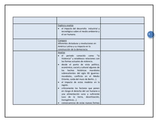9
Explico y evalúo
 el impacto del desarrollo industrial y
tecnológico sobre el medio ambiente y
el ser humano.
Comparo
diferentes dictaduras y revoluciones en
América Latina y su impacto en la
construcción de la democracia.
Analizo
 el periodo conocido como “la
Violencia” y establezco relaciones con
las formas actuales de violencia.
 desde el punto de vista político,
económico, social y cultural algunos de
los hechos históricos mundiales
sobresalientes del siglo XX (guerras-
mundiales, conflicto en el Medio
Oriente, caída del muro de Berlín...).
 el impacto de estos modelos en la
región.
 críticamente los factores que ponen
en riesgo el derecho del ser humano a
una alimentación sana y suficiente
(uso de la tierra, desertización,
transgénicos...).
 consecuencias de estas nuevas formas
 
