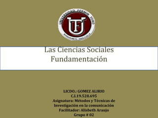 Las Ciencias Sociales
Fundamentación

LICDO.: GOMEZ ALIRIO
C.I.19.528.695
Asignatura: Métodos y Técnicas de
Investigación en la comunicación
Facilitador: Alisbeth Araujo
Grupo # 02

 