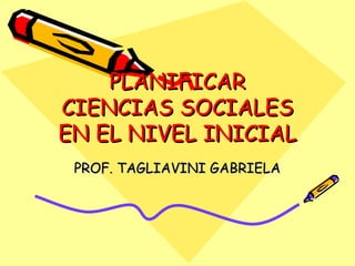 PLANIFICAR CIENCIAS SOCIALES EN EL NIVEL INICIAL  PROF. TAGLIAVINI GABRIELA 