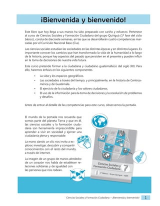 Ciencias Sociales y Formación Ciudadana − ¡Bienvenida y bienvenido! 1
¡Bienvenida y bienvenido!
Este libro que hoy llega a sus manos ha sido preparado con cariño y esfuerzo. Pertenece
al curso de Ciencias Sociales y Formación Ciudadana del grupo Quiriguá (1ª fase del ciclo
básico), consta de diecisiete semanas, en las que se desarrollarán cuatro competencias mar-
cadas por el Currículo Nacional Base (Cnb).
Las ciencias sociales estudian las sociedades en las distintas épocas y en distintos lugares. Es
importante conocer los cambios que han transformado la vida de la humanidad a lo largo
de la historia, porque hay aspectos del pasado que persisten en el presente y pueden influir
en la toma de decisiones de nuestra vida futura.
Este curso pretende formar a la ciudadana y ciudadano guatemalteco del siglo XXI. Para
ello, haremos énfasis en los siguientes componentes
• La vida y los espacios geográficos.
• Las sociedades a través del tiempo, y principalmente, en la historia de Centroa-
mérica y de Guatemala.
• El ejercicio de la ciudadanía y los valores ciudadanos.
• El uso de la información para la toma de decisiones y la resolución de problemas
y desafíos.
Antes de entrar al detalle de las competencias para este curso, observemos la portada.
El mundo de la portada nos recuerda que
somos parte del planeta Tierra y que en él,
las ciencias sociales y la formación ciuda-
dana son herramienta imprescindible para
aprender a vivir en sociedad y ejercer una
ciudadanía plena y responsable.
La mano dando un clic nos invita a ex-
plorar, investigar, descubrir y compartir
conocimientos con el resto del mundo,
a través de internet.
La imagen de un grupo de manos alrededor
de un corazón nos habla de establecer re-
laciones solidarias y de igualdad con
las personas que nos rodean.
 