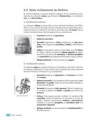 IGER − Quiriguá
92
2.2 Otras civilizaciones de América
En América habitaron numerosos pueblos indígenas. Por su importancia, estu-
diaremos la civilización azteca, que floreció en Mesoamérica, y la civilización
inca, en el Área Andina.
a. Civilización olmeca
La civilización olmeca se desarrolló en el sur del Golfo de México, de 1500 a
100 a.C. Fue una de las primeras culturas mesoamericanas en pasar de la comu-
nidad primitiva a la civilización, por ello es conocida como "la madre” de las
culturas mesoamericanas. Veamos algunas de sus características.
• Economía basada en la agricultura.
• Gobierno teocrático.
• Sociedad organizada en tribus, dirigidas por un jefe sacer-
dote, al que seguían los sacerdotes y nobles y, finalmente, el
pueblo.
• Cultura. Construyeron centros ceremoniales como La Venta,
en Tabasco, México. Esculpieron cabezas gigantes de piedra.
Fueron los precursores del calendario, la escritura jeroglífica
y la numeración que después perfeccionaron mayas y aztecas.
• Religión politeísta. El dios principal era el jaguar.
b. Civilización azteca
La civilización azteca se asentó en el centro y sur de México, entre 1325 y 1521 d.C.
Los aztecas establecieron un gran imperio que se extendió de costa a costa del
territorio mexicano. Conozcamos sus características.
• Economía basada en la agricultura y el comercio por medio
del trueque.
• Gobierno teocrático. Una característica de los aztecas fue la mi-
litarización del pueblo. Todos los varones estaban obligados a
formar parte del ejército.
• Sociedad formada por el jefe supremo (Tlatoani), elegido por
un consejo, le seguían los nobles, el pueblo y por último, los
esclavos.
• Cultura. Construyeron grandes ciudades. Su capital era Te-
nochtitlán, centro del gobierno, la economía y el arte del
imperio. Tuvieron conocimientos médicos y astronómicos.
Emplearon la escritura jeroglífica, el calendario solar y la
numeración vigesimal.
• Religión politeísta. Su dios principal era Huitzilopotchtli, el
dios de la guerra.
dios Huitzilopotchtli
http://quimicamenteimpuro.blogspot.com
escultura olmeca
http://mundohistoriamexico.blogspot.com
 