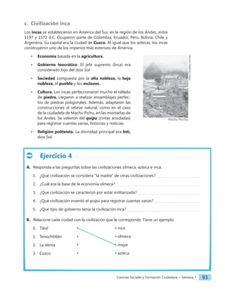 Ciencias Sociales y Formación Ciudadana − Semana 7 93
Ejercicio 4
A. Responda a las preguntas sobre las civilizaciones olmeca, azteca e inca.
1. ¿Qué civilización se considera "la madre" de otras civilizaciones?
2. ¿Cuál era la base de la economía olmeca?
3. ¿Qué civilización se caracterizó por estar militarizada?
4. ¿Qué civilización inventó el quipu para registrar cuentas varias?
5. ¿Qué tipo de gobierno tenía la civilización inca?
B. Relacione cada ciudad con la civilización que le corresponde. Tiene un ejemplo.
0. Tikal
1. Tenochtitlán
2. La Venta
3. Cuzco
c. Civilización inca
Los incas se establecieron en América del Sur, en la región de los Andes, entre
1197 y 1572 d.C. Ocuparon parte de Colombia, Ecuador, Perú, Bolivia, Chile y
Argentina. Su capital era la ciudad de Cuzco. Al igual que los aztecas, los incas
construyeron uno de los imperios más extensos de América.
• Economía basada en la agricultura.
• Gobierno teocrático. El jefe supremo (Inca) era
considerado hijo del dios Sol.
• Sociedad compuesta por la alta nobleza, la baja
nobleza, el pueblo y los esclavos.
• Cultura. Los incas perfeccionaron mucho el tallado
de piedra. Llegaron a realizar ensamblajes perfec-
tos de piedras poligonales. Además, adaptaron las
construcciones al relieve natural, como en el caso
de la ciudadela de Machu Pichu, en las montañas de
los Andes. Se valieron del quipu (cintas anudadas)
para registrar cuentas varias, historias y noticias.
• Religión politeísta. La divinidad principal era Inti,
dios Sol.
• • inca
• • olmeca
• • maya
• • azteca
https://pixabay.com/es
Machu Picchu
 