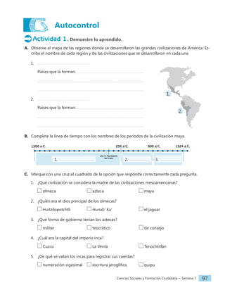 Ciencias Sociales y Formación Ciudadana − Semana 7 97
Autocontrol
Actividad 1. Demuestre lo aprendido.
A. Observe el mapa de las regiones donde se desarrollaron las grandes civilizaciones de América. Es-
criba el nombre de cada región y de las civilizaciones que se desarrollaron en cada una.
1.
Países que la forman:
2.
Países que la forman:
B. Complete la línea de tiempo con los nombres de los periodos de la civilización maya.
1524 d.C.
1500 a.C. 250 d.C. 900 d.C.
año 0: Nacimiento
de Cristo
1. 2. 3.
C. Marque con una cruz el cuadrado de la opción que responde correctamente cada pregunta.
1. ¿Qué civilización se considera la madre de las civilizaciones mesoamericanas?
olmeca				 azteca				 maya
2. ¿Quién era el dios principal de los olmecas?
Huitzilopotchtli Hunab' Ku'			 el jaguar
3. ¿Qué forma de gobierno tenían los aztecas?
militar				 teocrático			 de consejo
4. ¿Cuál era la capital del imperio inca?
Cuzco				 La Venta				 Tenochtitlán
5. ¿De qué se valían los incas para registrar sus cuentas?
numeración vigesimal escritura jeroglífica		 quipu
1.
2.
 
