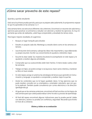 IGER − Quiriguá
102
¿Cómo sacar provecho de este repaso?
Querida y querido estudiante:
Está cerca la primera prueba parcial y para que se prepare adecuadamente, le proponemos repasar
lo que ha aprendido en las semanas 1 a 7.
Esta semana tiene una estructura diferente a las anteriores. Encontrará un resumen de cada tema y
ejercicios para practicar. Le animamos a estudiar con atención y resolver los ejercicios. Es muy im-
portante que antes de realizarlos, usted haya comprendido y estudiado los temas vistos.
Para lograr mejores resultados, le sugerimos:
• Busque un lugar tranquilo para estudiar.
• Estudie un poquito cada día. Mantenga su estudio diario como en las semanas an-
teriores.
• Lea el resumen de la semana, subraye las ideas más importantes y vaya elaborando
su propio resumen. Escribir sus conocimientos le ayudará a retenerlos mejor.
• Escuche la clase radial. Sus maestros locutores le acompañarán en este repaso y le
ayudarán a resolver algunas actividades.
• Compruebe que sus autocontroles estén bien hechos. Si tiene dudas vuelva a leer
las semanas.
• Trabaje con lápiz, así podrá corregir si se equivoca, hacer varios intentos y mantener
su libro en buen estado.
• En este repaso ponga en práctica las estrategias de lectura que aprendió en Comu-
nicación y Lenguaje. Le ayudarán a comprender y analizar mejor lo que lee.
• Anote los contenidos que no le hayan quedado claros. Si hay ejercicios que no
pudo resolver, consulte con su orientadora u orientador voluntario, que con gus-
to le explicará. También puede consultarnos por correo electrónico a la dirección:
iger@iger.edu.gt
• Al igual que en las semanas anteriores, encontrará al final una lista con los logros de
esta semana para que usted pueda evaluar cómo ha sido su proceso de aprendizaje.
• Al final del repaso encontrará algunas indicaciones para la prueba parcial. Léalas
con atención y asista a su prueba con confianza y seguridad. Recuerde que el éxito
es fruto de su esfuerzo.
Ánimo y éxitos en su evaluación
 