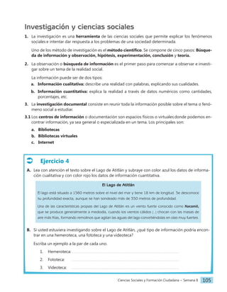 Ciencias Sociales y Formación Ciudadana − Semana 8 105
Investigación y ciencias sociales
1. La investigación es una herramienta de las ciencias sociales que permite explicar los fenómenos
sociales e intentar dar respuesta a los problemas de una sociedad determinada.
Uno de los método de investigación es el método científico. Se compone de cinco pasos: Búsque-
da de información y observación, hipótesis, experimentación, conclusión y teoría.
2. La observación o búsqueda de información es el primer paso para comenzar a observar e investi-
gar sobre un tema de la realidad social.
La información puede ser de dos tipos:
a. Información cualitativa: describe una realidad con palabras, explicando sus cualidades.
b. Información cuantitativa: explica la realidad a través de datos numéricos como cantidades,
porcentajes, etc.
3. La investigación documental consiste en reunir toda la información posible sobre el tema o fenó-
meno social a estudiar.
3.1 Los centros de información o documentación son espacios físicos o virtuales donde podemos en-
contrar información, ya sea general o especializada en un tema. Los principales son:
a. Bibliotecas
b. Bibliotecas virtuales
c. Internet
Ejercicio 4
A. Lea con atención el texto sobre el Lago de Atitlán y subraye con color azul los datos de informa-
ción cualitativa y con color rojo los datos de información cuantitativa.
El Lago de Atitlán
El lago está situado a 1560 metros sobre el nivel del mar y tiene 18 km de longitud. Se desconoce
su profundidad exacta, aunque se han sondeado más de 350 metros de profundidad.
Una de las características propias del Lago de Atitlán es un viento fuerte conocido como Xocomil,
que se produce generalmente a mediodía, cuando los vientos cálidos [...] chocan con las masas de
aire más frías, formando remolinos que agitan las aguas del lago convirtiéndolas en olas muy fuertes.
B. Si usted estuviera investigando sobre el Lago de Atitlán, ¿qué tipo de información podría encon-
trar en una hemeroteca, una fototeca y una videoteca?
Escriba un ejemplo a la par de cada uno.
1. Hemeroteca:
2. Fototeca:
3. Videoteca:
 