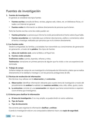 IGER − Quiriguá
106
Fuentes de investigación
1. Fuentes de investigación
En general, se consideran dos tipos fuentes:
• Fuentes escritas: consulta de libros, revistas, páginas web, videos, etc. en bibliotecas físicas, vir-
tuales o en Internet en general.
• Fuentes orales: la información se obtiene directamente de personas que la tienen.
Tanto las fuentes escritas como las orales pueden ser:
• Fuentes primarias: La persona que informa ha vivido personalmente el hecho sobre el que habla.
• Fuentes secundarias: son materiales que contienen descripciones, análisis o comentarios sobre
el hecho a investigar, realizados por personas que no lo vivieron directamente.
1.1 Las fuentes orales
Desde la antigüedad, las familias y sociedades han transmitido sus conocimientos de generación
en generación, a través de la palabra. Dos tipos de fuentes:
a. Libros de tradición oral, como la Biblia o el Popol Vuh.
b. Fuentes orales actuales
Tradiciones orales: cuentos, leyendas, refranes y mitos.
Testimonios: narraciones en primera persona de alguien que ha vivido o vive una experiencia de-
terminada.
2. Trabajo de campo
Se llama trabajo de campo de una investigación a la búsqueda de información y datos que se realiza
directamente en la realidad a investigar o con las personas protagonistas de ella.
2.1 Técnicas de recolección de información
Dos técnicas muy valiosas son la observación y la entrevista.
a. Observación: identificar información relevante para nuestro tema de investigación a través del
procedimiento de analizar la realidad con nuestros sentidos: vista, oído, olfato, gusto y tacto.
b. La entrevista: consiste en una conversación con alguien que tiene conocimientos o experien-
cia en el tema que investigamos.
2.2 Criterios para clasificar la información
a. El tema de investigación. Si es muy amplio, se puede dividir en varios subtemas.
b. Tipo de fuente
c. Tipo de documento
Dos acciones para organizar la información: clasificar y archivar.
Cuando la investigación está en una computadora debemos hacer una copia de seguridad.
 