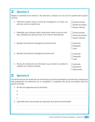 Ciencias Sociales y Formación Ciudadana − Semana 8 107
Ejercicio 5
Repase el contenido de la semana 3, lea cada ítem y marque con una cruz el cuadrado de la opción
correcta.
1. Testimonio directo sobre un tema de investigación en el que una
persona cuenta su experiencia.
2. Materiales que contienen datos importantes sobre lo que se inves-
tiga, realizados por personas que no lo vivieron directamente.
3. Ejemplo de fuente de investigación primaria escrita.
4. Ejemplo de fuente de investigación primaria oral.
5. Técnica de recolección de información que consiste en analizar la
realidad con nuestros sentidos.
Ejercicio 6
Una de las técnicas de recolección de información que hemos estudiado es la entrevista. Imagine que
está preparando una entrevista con un compañero o compañera del círculo de estudios sobre los
gustos musicales.
1. Escriba tres preguntas para la entrevista.
a.
b.
c.
2. ¿Qué debe hacer para recoger las respuestas de la persona entrevistada?
fuente primaria
fuente secundaria
fuente indirecta
fuente primaria
fuente secundaria
fuente indirecta
entrevista
fotografía
carta
entrevista
fotografía
carta
entrevista
testimonio
observación
 