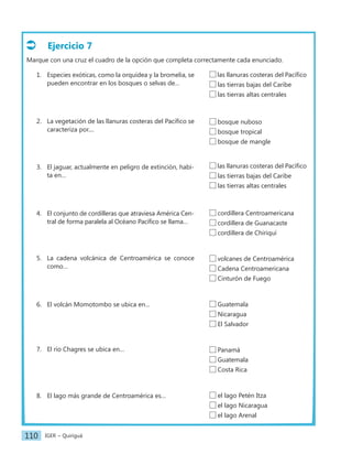 IGER − Quiriguá
110
Ejercicio 7
Marque con una cruz el cuadro de la opción que completa correctamente cada enunciado.
1. Especies exóticas, como la orquídea y la bromelia, se
pueden encontrar en los bosques o selvas de…
2. La vegetación de las llanuras costeras del Pacífico se
caracteriza por....
3. El jaguar, actualmente en peligro de extinción, habi-
ta en…
4. El conjunto de cordilleras que atraviesa América Cen-
tral de forma paralela al Océano Pacífico se llama…
5. La cadena volcánica de Centroamérica se conoce
como…
6. El volcán Momotombo se ubica en…
7. El río Chagres se ubica en…
8. El lago más grande de Centroamérica es…
bosque nuboso
bosque tropical
bosque de mangle
las llanuras costeras del Pacífico
las tierras bajas del Caribe
las tierras altas centrales
cordillera Centroamericana
cordillera de Guanacaste
cordillera de Chiriquí
volcanes de Centroamérica
Cadena Centroamericana
Cinturón de Fuego
Guatemala
Nicaragua
El Salvador
Panamá
Guatemala
Costa Rica
el lago Petén Itza
el lago Nicaragua
el lago Arenal
las llanuras costeras del Pacífico
las tierras bajas del Caribe
las tierras altas centrales
 