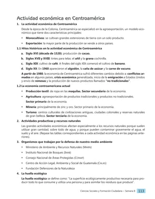 Ciencias Sociales y Formación Ciudadana − Semana 8 113
Actividad económica en Centroamérica
1. La actividad económica de Centroamérica
Desde la época de la Colonia, Centroamérica se especializó en la agroexportación, un modelo eco-
nómico que tiene dos características principales:
• Monocultivos: se cultivan grandes extensiones de tierra con un solo producto.
• Exportación: la mayor parte de la producción se vende a otros países.
1.1 Hitos históricos en la actividad económica de Centroamérica
a. Siglo XVI (década de 1520): producción de cacao.
b. Siglos XVII y XVIII: tintes para telas: el añil y la grana cochinilla.
c. Siglo XIX: cultivo de café. A finales del siglo XIX comenzó el cultivo de banano.
d. Siglo XX: En 1960 aparecieron el algodón, la caña de azúcar y la carne de vacuno.
A partir de 1980, la economía de Centroamérica sufrió diferentes cambios debido a: conflictos ar-
mados en algunos países, crisis económica generalizada, inicio de la emigración a Estados Unidos
y envío de remesas y la producción de nuevos productos llamados "no tradicionales".
1.2 La economía centroamericana actual
• Producción textil: de ropa en las maquilas. Sector secundario de la economía.
• Agricultura: agroexportación de productos tradicionales y productos no tradicionales.
Sector primario de la economía.
• Minería: principalmente de zinc y oro. Sector primario de la economía.
• Turismo: centros culturales de civilizaciones antiguas, ciudades coloniales y reservas naturales
de gran belleza. Sector terciario de la economía.
2. Actividades productivas y recursos naturales
Las grandes actividades económicas afectan especialmente a los recursos naturales porque suelen
utilizar gran cantidad, sobre todo de agua, y porque pueden contaminar gravemente el agua, el
suelo y el aire. (Repase las tablas correspondientes a cada actividad económica en las páginas ante-
riores).
3. Organismos que trabajan por la defensa de nuestro medio ambiente
• Ministerio de Ambiente y Recursos Naturales (Marn)
• Instituto Nacional de Bosques (Inab)
• Consejo Nacional de Áreas Protegidas (Conap)
• Centro de Acción Legal, Ambienta y Social de Guatemala (Calas)
• Fundación Defensores de la Naturaleza
4. La huella ecológica
La huella ecológica se define como: "La superficie ecológicamente productiva necesaria para pro-
ducir todo lo que consume y utiliza una persona y para asimilar los residuos que produce".
 