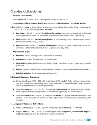 Ciencias Sociales y Formación Ciudadana − Semana 8 115
Grandes civilizaciones
1. Grandes civilizaciones
Una civilización es una sociedad compleja que comparte una cultura.
2. Las antiguas civilizaciones de América se asentaron en Mesoamérica y en el Área Andina.
2.1 La civilización maya se desarrolló en la parte sureste de México, Guatemala, Belice y Honduras, de
1500 a.C. a 1524 d.C. Se distinguen tres periodos:
• Preclásico (1500 a.C. – 250 d.C.). Periodo de formación. Predomina la agricultura, se forma el
idioma y la religión mayas. Se edifican las primeras ciudades–estado, como Takalik Abaj.
• Clásico (250 – 900 d.C.). Periodo de esplendor. Se practica la agricultura. Se construyen suntuo-
sas ciudades como Tikal y Quiriguá.
• Posclásico (900 – 1524 d.C.). Periodo de decadencia. Termina el poder sacerdotal e inicia el po-
der militar. Se forman los señoríos k’iche’, kaqchikel, tz’utujil y mam.
Organización maya:
• Economía basada en la agricultura y el comercio (trueque).
• Gobierno teocrático. Establecieron ciudades–estado.
• Sociedad formada por el jefe supremo, Halach Uinik y sacerdotes, nobles, comerciantes, pueblo
y esclavos.
• Cultura. Grandes pirámides, escritura jeroglífica, numeración vigesimal y calendario solar exacto.
• Religión politeísta. Su dios principal era Hunab’ Ku’.
2.2 Otras civilizaciones de América
a. Civilización olmeca (1500 – 100 a.C.). Es considerada ‟la madre” de las culturas mesoamerica-
nas. Su principal centro ceremonial fue La Venta. Inventaron el calendario, la escritura y la nume-
ración, que perfeccionaron culturas posteriores.
b. Civilización azteca (1325 – 1521 d.C.). Su capital era Tenochtitlán. La población estuvo militari-
zada. Emplearon la escritura jeroglífica, la numeración vigesimal y el calendario solar.
c. Civilización inca (1197 – 1572 d.C.). Su capital fue Cuzco. Su gobernante era considerado hijo
del dios Sol. No conocieron la escritura. Sistema de numeración rudimentario y calendario lunar
inexacto.
3. Antiguas civilizaciones de Occidente
a. Antigua Grecia (1200 – 146 a.C.). Aportes importantes: La democracia y la Filosofía.
b. Antigua Roma (753 a.C. – 476 d.C.). Aportes importantes: la república, el latín como lengua y
el derecho romano, base del derecho civil y comercial actual.
 