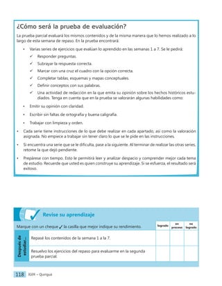 IGER − Quiriguá
118
¿Cómo será la prueba de evaluación?
La prueba parcial evaluará los mismos contenidos y de la misma manera que lo hemos realizado a lo
largo de esta semana de repaso. En la prueba encontrará:
• Varias series de ejercicios que evalúan lo aprendido en las semanas 1 a 7. Se le pedirá:
 Responder preguntas.
 Subrayar la respuesta correcta.
 Marcar con una cruz el cuadro con la opción correcta.
 Completar tablas, esquemas y mapas conceptuales.
 Definir conceptos con sus palabras.
 Una actividad de redacción en la que emita su opinión sobre los hechos históricos estu-
diados. Tenga en cuenta que en la prueba se valorarán algunas habilidades como:
• Emitir su opinión con claridad.
• Escribir sin faltas de ortografía y buena caligrafía.
• Trabajar con limpieza y orden.
• Cada serie tiene instrucciones de lo que debe realizar en cada apartado, así como la valoración
asignada. No empiece a trabajar sin tener claro lo que se le pide en las instrucciones.
• Si encuentra una serie que se le dificulta, pase a la siguiente. Al terminar de realizar las otras series,
retome la que dejó pendiente.
• Prepárese con tiempo. Esto le permitirá leer y analizar despacio y comprender mejor cada tema
de estudio. Recuerde que usted es quien construye su aprendizaje. Si se esfuerza, el resultado será
exitoso.
Revise su aprendizaje
Marque con un cheque la casilla que mejor indique su rendimiento. logrado
en
proceso
no
logrado
Después
de
estudiar...
Repasé los contenidos de la semana 1 a la 7.
Resuelvo los ejercicios del repaso para evaluarme en la segunda
prueba parcial.
 