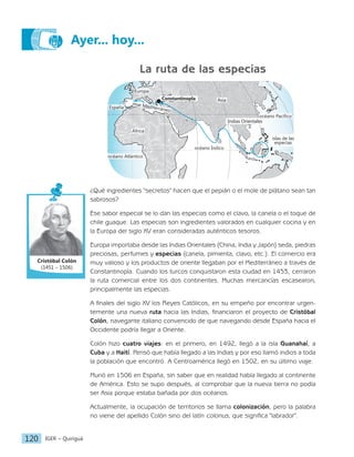 IGER − Quiriguá
120
Ayer... hoy...
La ruta de las especias
océano Pacífico
océano Índico
Constantinopla
Indias Orientales
islas de las
especias
África
océano Atlántico
España
mar Mediterráneo
Europa
Asia
¿Qué ingredientes "secretos" hacen que el pepián o el mole de plátano sean tan
sabrosos?
Ese sabor especial se lo dan las especias como el clavo, la canela o el toque de
chile guaque. Las especias son ingredientes valorados en cualquier cocina y en
la Europa del siglo XV eran consideradas auténticos tesoros.
Europa importaba desde las Indias Orientales (China, India y Japón) seda, piedras
preciosas, perfumes y especias (canela, pimienta, clavo, etc.). El comercio era
muy valioso y los productos de oriente llegaban por el Mediterráneo a través de
Constantinopla. Cuando los turcos conquistaron esta ciudad en 1453, cerraron
la ruta comercial entre los dos continentes. Muchas mercancías escasearon,
principalmente las especias.
A finales del siglo XV los Reyes Católicos, en su empeño por encontrar urgen-
temente una nueva ruta hacia las Indias, financiaron el proyecto de Cristóbal
Colón, navegante italiano convencido de que navegando desde España hacia el
Occidente podría llegar a Oriente.
Colón hizo cuatro viajes: en el primero, en 1492, llegó a la isla Guanahaí, a
Cuba y a Haití. Pensó que había llegado a las Indias y por eso llamó indios a toda
la población que encontró. A Centroamérica llegó en 1502, en su último viaje.
Murió en 1506 en España, sin saber que en realidad había llegado al continente
de América. Esto se supo después, al comprobar que la nueva tierra no podía
ser Asia porque estaba bañada por dos océanos.
Actualmente, la ocupación de territorios se llama colonización, pero la palabra
no viene del apellido Colón sino del latín colonus, que significa "labrador".
Cristóbal Colón
(1451 – 1506)
 