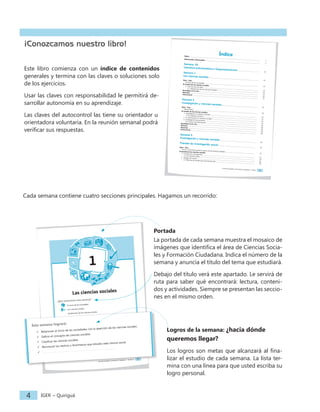 Ciencias Sociales y Formación Ciudadana − Índice I
Índice
Índice ............................................................................................................................................................................................. I
¡Bienvenida y bienvenido! .................................................................................................................................................. 1
Semana 18
Literatura precolombina e hispanoamericana ......................................................... 13
Semana 1
Las ciencias sociales....................................................................................................................................... 11
Ayer... hoy...
El inicio de las sociedades .................................................................................................................................................. 12
El mundo de las ciencias sociales
1. Las Ciencias Sociales ..................................................................................................................................................... 13
1.1 Clasificación de las Ciencias Sociales .............................................................................................................. 13
Investigue en la red................................................................................................................................................................ 16
Resumen........................................................................................................................................................................................ 16
Autocontrol ................................................................................................................................................................................ 17
Semana 2
Investigación y ciencias sociales................................................................................................. 19
Ayer... hoy...
Myrna Mack ........................................................................................................................................................................... 20
El mundo de las ciencias sociales
1. Investigación y Ciencias Sociales.............................................................................................................................. 21
1.1 El método científico................................................................................................................................................ 21
2. La información en ciencias sociales......................................................................................................................... 22
3. Investigación documental ........................................................................................................................................... 23
3.1 Centros de información......................................................................................................................................... 23
Investigue en la red... ............................................................................................................................................................ 28
Glosario.......................................................................................................................................................................................... 28
Resumen........................................................................................................................................................................................ 28
Autocontrol ................................................................................................................................................................................ 29
Semana 3
Investigación y ciencias sociales................................................................................................. 19
Fuentes de investigación social..................................................................................................... 31
Ayer... hoy...
AVANCSO, Asociación para el avance de las Ciencias Sociales ............................................................................... 32
El mundo de las ciencias sociales
1. Fuentes de investigación.............................................................................................................................................. 33
1.1 Las fuentes orales.................................................................................................................................................... 34
2. Trabajo de campo .......................................................................................................................................................... 36
2.1 Técnicas de recolección de información......................................................................................................... 36
Ciencias Sociales y Formación Ciudadana − Semana 1 1
1
Las ciencias sociales
¿Qué encontrará esta semana?
El inicio de las sociedades
Las ciencias sociales
Clasificación de las ciencias sociales
Esta semana logrará:
ü Relacionar el inicio de las sociedades con la aparición de las ciencias sociales.
ü Definir el concepto de ciencias sociales.
ü Clasificar las ciencias sociales.
ü Reconocer los hechos o fenómenos que estudia cada ciencia social.
ü
Ciencias Sociales y Formación Ciudadana − Semana 1 1
1
Las ciencias sociales
¿Qué encontrará esta semana?
El inicio de las sociedades
Las ciencias sociales
Clasificación de las ciencias sociales
Esta semana logrará:
ü Relacionar el inicio de las sociedades con la aparición de las ciencias sociales.
ü Definir el concepto de ciencias sociales.
ü Clasificar las ciencias sociales.
ü Reconocer los hechos o fenómenos que estudia cada ciencia social.
ü
IGER − Quiriguá
4
Portada
La portada de cada semana muestra el mosaico de
imágenes que identifica el área de Ciencias Socia-
les y Formación Ciudadana. Indica el número de la
semana y anuncia el título del tema que estudiará.
Debajo del título verá este apartado. Le servirá de
ruta para saber qué encontrará: lectura, conteni-
dos y actividades. Siempre se presentan las seccio-
nes en el mismo orden.
Logros de la semana: ¿hacia dónde
queremos llegar?
Los logros son metas que alcanzará al fina-
lizar el estudio de cada semana. La lista ter-
mina con una línea para que usted escriba su
logro personal.
¡Conozcamos nuestro libro!
Este libro comienza con un índice de contenidos
generales y termina con las claves o soluciones solo
de los ejercicios.
Usar las claves con responsabilidad le permitirá de-
sarrollar autonomía en su aprendizaje.
Las claves del autocontrol las tiene su orientador u
orientadora voluntaria. En la reunión semanal podrá
verificar sus respuestas.
Cada semana contiene cuatro secciones principales. Hagamos un recorrido:
 