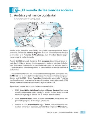 Ciencias Sociales y Formación Ciudadana − Semana 9 121
El mundo de las ciencias sociales
1. América y el mundo occidental
Exploración y conquista
océano Pacífico
isla de
Guanahaní
Cuba
Haití
océano Atlántico
África
América España
Europa
Tras los viajes de Colón, entre 1499 y 1519, hubo otras campañas de descu-
brimiento como la de Américo Vespucio, de quien tomó el nombre el nuevo
continente, y la de Fernando de Magallanes y Juan Sebastián Elcano, los pri-
meros en dar la vuelta al mundo.
A partir de 1519 comenzó el proceso de la conquista de América, a la que Es-
paña llamó el Nuevo Mundo. Los conquistadores tenían el mandato de la Co-
rona de someter los territorios, convirtiéndolos en parte del territorio español.
La Iglesia Católica también respaldaba la conquista con el afán de extender el
cristianismo.
La región centroamericana fue conquistada desde dos puntos principales: des-
de México, con el envío de Hernán Cortés de distintas expediciones conquista-
doras a partir de 1523; y desde Panamá por iniciativa del gobernador Pedrarias,
que fue el primero en enviar varias expediciones de exploración desde 1516
aunque las expediciones de conquista no llegaron hasta 1524.
Algunos procesos de la conquista de Centroamérica fueron:
• 1510: Vasco Núñez de Balboa fundó en el Darién (Panamá) la primera
colonia productiva de América y llegó a la costa situada al otro lado del
Atlántico, cuyas aguas bautizó con el nombre de mar Pacífico.
• 1519: Pedrarias Dávila fundó la ciudad de Panamá, desde donde em-
prendió la conquista de Nicaragua y Honduras.
• También en 1519, Hernán Cortés llegó a México. Dos años después con-
quistó el territorio de los aztecas, sometiendo al emperador Moctezuma.
Américo Vespucio
(1454 – 1512)
 