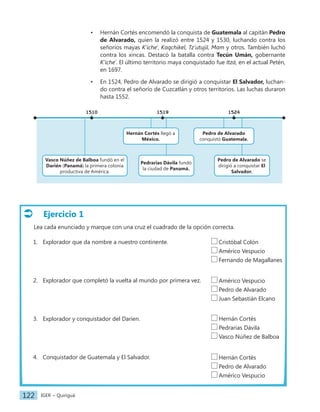 IGER − Quiriguá
122
Ejercicio 1
Lea cada enunciado y marque con una cruz el cuadrado de la opción correcta.
1. Explorador que da nombre a nuestro continente.
2. Explorador que completó la vuelta al mundo por primera vez.
3. Explorador y conquistador del Daríen.
4. Conquistador de Guatemala y El Salvador.
• Hernán Cortés encomendó la conquista de Guatemala al capitán Pedro
de Alvarado, quien la realizó entre 1524 y 1530, luchando contra los
señoríos mayas K’iche', Kaqchikel, Tz’utujil, Mam y otros. También luchó
contra los xincas. Destacó la batalla contra Tecún Umán, gobernante
K’iche’. El último territorio maya conquistado fue Itzá, en el actual Petén,
en 1697.
• En 1524, Pedro de Alvarado se dirigió a conquistar El Salvador, luchan-
do contra el señorío de Cuzcatlán y otros territorios. Las luchas duraron
hasta 1552.
Cristóbal Colón
Américo Vespucio
Fernando de Magallanes
Américo Vespucio
Pedro de Alvarado
Juan Sebastián Elcano
Hernán Cortés
Pedrarias Dávila
Vasco Núñez de Balboa
Hernán Cortés
Pedro de Alvarado
Américo Vespucio
Vasco Núñez de Balboa fundó en el
Darién (Panamá) la primera colonia
productiva de América.
Pedrarias Dávila fundó
la ciudad de Panamá.
Pedro de Alvarado se
dirigió a conquistar El
Salvador.
1510 1519 1524
Hernán Cortés llegó a
México.
Pedro de Alvarado
conquistó Guatemala.
 