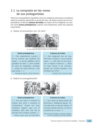 Ciencias Sociales y Formación Ciudadana − Semana 9 123
1.1 La conquista en las voces
de sus protagonistas
Tanto los conquistadores españoles como los indígenas americanos escribieron
sobre la conquista, aportando su punto de vista. Los textos escritos por los con-
quistadores se llaman crónicas de Indias, los textos de los indígenas se cono-
cen como textos prehispánicos. Leamos unos fragmentos sobre tres aspectos
importantes.
a. Sobre el encuentro con "el otro"
Primer desembarco de Cristóbal Colón
en las costas del Nuevo Mundo: en San Salvador
https://goo.gl/9ltza2
Textos prehispánicos
"[…] Nos espantamos mucho:[…]
de los truenos que quiebran las
orejas […] y de los caballos y de la
grandeza de ellos: y cómo subían
en ellos los españoles, armados
[…] tenían las caras blancas, y los
ojos claros, […]"
Mensajeros aztecas, Códice Florentino.
Crónicas de Indias
"[…] (los indígenas) son de muy
hermosos cuerpos y muy buenas
caras […] y del color de los cana-
rios, ni negros ni blancos. […] Ellos
no traen armas ni las conocen,
porque les mostré espadas y las
tomaban por el filo."
Cristóbal Colón, Diario de Viaje
b. Sobre la evangelización
https://goo.gl/17eZro
Textos prehispánicos
"[…] Fue que entró a nosotros la
tristeza que entró a nosotros el
"Cristianismo". Porque los "muy
cristianos" llegaron aquí con el
verdadero Dios pero ese fue el
principio de la miseria nuestra[…]"
Antiguos mayas, libros del Chilam Balam
Crónicas de Indias
"[…] Sus casas de ídolos llenas de
demonios y diabólicas figuras. Te-
nía cada indio e india dos altares, el
uno junto donde dormía, y el otro a
la puerta de su casa […]"
Bernal Díaz del Castillo, La historia verdade-
ra de la conquista de la Nueva España
 