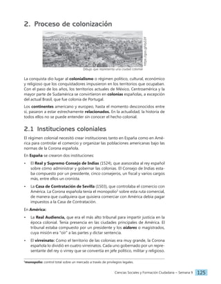 Ciencias Sociales y Formación Ciudadana − Semana 9 125
2. Proceso de colonización
https://goo.gl/Vp22if
Dibujo que representa una ciudad colonial
La conquista dio lugar al colonialismo o régimen político, cultural, económico
y religioso que los conquistadores impusieron en los territorios que ocupaban.
Con el paso de los años, los territorios actuales de México, Centroamérica y la
mayor parte de Sudamérica se convirtieron en colonias españolas, a excepción
del actual Brasil, que fue colonia de Portugal.
Los continentes americano y europeo, hasta el momento desconocidos entre
sí, pasaron a estar estrechamente relacionados. En la actualidad, la historia de
todos ellos no se puede entender sin conocer el hecho colonial.
2.1 Instituciones coloniales
El régimen colonial necesitó crear instituciones tanto en España como en Amé-
rica para controlar el comercio y organizar las poblaciones americanas bajo las
normas de la Corona española.
En España se crearon dos instituciones:
• El Real y Supremo Consejo de Indias (1524), que asesoraba al rey español
sobre cómo administrar y gobernar las colonias. El Consejo de Indias esta-
ba compuesto por un presidente, cinco consejeros, un fiscal y varios cargos
más, entre ellos un cronista.
• La Casa de Contratación de Sevilla (1503), que controlaba el comercio con
América. La Corona española tenía el monopolio1
sobre esta ruta comercial,
de manera que cualquiera que quisiera comerciar con América debía pagar
impuestos a la Casa de Contratación.
En América:
• La Real Audiencia, que era el más alto tribunal para impartir justicia en la
época colonial. Tenía presencia en las ciudades principales de América. El
tribunal estaba compuesto por un presidente y los oidores o magistrados,
cuya misión era "oír" a las partes y dictar sentencia.
• El virreinato: Como el territorio de las colonias era muy grande, la Corona
española lo dividió en cuatro virreinatos. Cada uno gobernado por un repre-
sentante del rey o virrey que se convertía en jefe político, militar y religioso.
1
monopolio: control total sobre un mercado a través de privilegios legales.
 