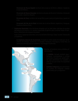 IGER − Quiriguá
126
Virreinato de Nueva España: territorio del actual sur de EEUU y México. Capital en
ciudad de México.
Virreinato de Nueva Granada: territorios actuales de Panamá, Colombia, Venezuela
y Ecuador. Capital en Bogotá.
Virreinato de Perú: territorio del actual Perú y gran parte de Sudamérica. Capital en
Lima.
Virreinato del Río de la Plata: territorio de la actual Bolivia, Argentina y Paraguay.
Capital en Buenos Aires.
• Capitanías Generales: eran territorios dirigidos por un jefe militar ubicados en puntos
estratégicos de América. Un capitán organizaba el ejército para controlar mejor el terri-
torio y defenderlo de ataques de piratas.
Hubo varias Capitanías Generales como las de Santo Domingo, Cuba, Yucatán, Venezuela
y Guatemala.
La Capitanía General de Guatemala, fundada en 1540, estaba formada por los te-
rritorios de Chiapas, Guatemala, El Salvador, Honduras, Nicaragua y Costa Rica. La
capital era Santiago de los Caballeros, hoy Antigua Guatemala.
Además, se fundaron otras unidades ad-
ministrativas:
• El Cabildo, llamado también ayun-
tamiento, municipalidad o concejo
municipal, dirigidos por gobernado-
res para administrar las ciudades y
villas en las que vivían los españoles
y criollos.
• Cabildos indígenas para administrar
los pueblos de indígenas. Estaban
gobernados por corregidores.
Virreinato de
Nueva España
Virreinato de
Nueva Granada
Capitanía General
de Guatemala
Virreinato del
Perú
Virreinato del
Río de la Plata
 