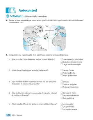 IGER − Quiriguá
128
Autocontrol
Actividad 1. Demuestre lo aprendido.
A. Repase la línea punteada que indica la ruta que Cristóbal Colón siguió cuando descubrió el nuevo
continente en 1492.
océano Pacífico
isla de
Guanahaní
Cuba
Haití
océano Atlántico
España
África
América
Europa
B. Marque con una cruz el cuadro de la opción que presenta la respuesta correcta.
1. ¿Qué buscaba Colón al navegar hacia el océano Atlántico?
2. ¿Quién fue el fundador de la ciudad de Panamá?
3. ¿Qué nombre reciben los textos escritos por los conquista-
dores sobre el proceso de conquista?
4. ¿Qué institución colonial representaba el más alto tribunal
de justicia en América?
5. ¿Quién estaba al frente del gobierno en un cabildo indígena?
Una nueva ruta a las Indias
Descubrir otro continente
Llegar a Constantinopla
Hernán Cortés
Pedrarias Dávila
Pedro de Alvarado
Códices
Crónicas de Indias
Textos prehispánicos
Consejo de Indias
Casa de Contratación
Real Audiencia
Un corregidor
Un gobernador
Un capitán general
 