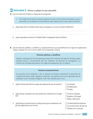 Ciencias Sociales y Formación Ciudadana − Semana 9 129
Actividad 2. Piense y aplique lo que aprendió.
A. Lea con atención el texto y responda las preguntas.
1. En el siglo XV se tenía la creencia popular de que la Tierra tenía forma plana y que al
acercarse a sus bordes se encontraba un gran abismo por el que caían los barcos.
a. ¿Qué idea tenía Cristóbal Colón para arriesgarse a cruzar el océano Atlántico?
b. ¿Qué esperaba encontrar Cristóbal Colón navegando hacia el Oeste?
B. Lea los factores políticos, científicos y socioeconómicos que posibilitaron los viajes de exploración.
Luego, marque con una cruz el cuadro de la respuesta correcta.
Factores políticos y científicos
España y Portugal eran las dos grandes potencias marítimas del siglo XV. Ambos países
poseían barcos y conocimiento del mar. Además, las técnicas de navegación y el
invento de la brújula permitieron los viajes de exploración por el océano.
Factores socioeconómicos
El aumento de la población y de la riqueza en Europa incrementó la demanda de
metales preciosos, seda, algodón y especias. Las especias eran tan codiciadas que se
utilizaban como moneda y llegaron a ser más valiosas que el oro.
1. ¿Qué invento permitió los viajes de exploración por el océano?
2. ¿Qué países europeos eran las potencias marítimas en el siglo
XV?
3. ¿Qué factor socioeconómico influyó para que se realizaran via-
jes de exploración por el mar?
La demanda de especias
La construcción de barcos
Ambas son correctas
Francia y España
España y Portugal
Italia y Alemania
La brújula
El telescopio
El reloj
 