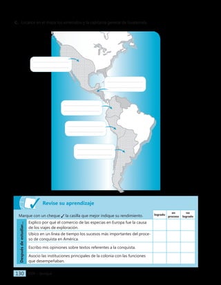 IGER − Quiriguá
130
Revise su aprendizaje
Marque con un cheque la casilla que mejor indique su rendimiento. logrado
en
proceso
no
logrado
Después
de
estudiar...
Explico por qué el comercio de las especias en Europa fue la causa
de los viajes de exploración.
Ubico en un línea de tiempo los sucesos más importantes del proce-
so de conquista en América.
Escribo mis opiniones sobre textos referentes a la conquista.
Asocio las instituciones principales de la colonia con las funciones
que desempeñaban.
C. Localice en el mapa los virreinatos y la capitanía general de Guatemala.
 