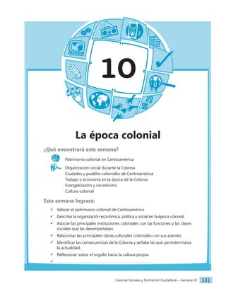 Ciencias Sociales y Formación Ciudadana − Semana 10 131
10
La época colonial
¿Qué encontrará esta semana?
Patrimonio colonial en Centroamérica
Organización social durante la Colonia
		 Ciudades y pueblos coloniales de Centroamérica
		 Trabajo y economía en la época de la Colonia
		 Evangelización y sincretismo
		 Cultura colonial
Esta semana logrará:
 Valorar el patrimonio colonial de Centroamérica.
 Describir la organización económica, política y social en la época colonial.
 Asociar las principales instituciones coloniales con las funciones y las clases
sociales que las desempeñaban.
 Relacionar las principales obras culturales coloniales con sus autores.
 Identificar las consecuencias de la Colonia y señalar las que persisten hasta
la actualidad.
 Reflexionar sobre el orgullo hacia la cultura propia.

 