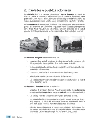 IGER − Quiriguá
134
2. Ciudades y pueblos coloniales
Las ciudades han sido siempre importantes centros de poder en todas las
culturas. Desde las ciudades – estado prehispánicas se ejercía el gobierno de la
población. Con la llegada de la Colonia, los centros de poder se trasladaron a las
nuevas ciudades coloniales. En ellas vivían principalmente españoles y criollos.
La arquitectura de las ciudades indígenas y de las ciudades de la Corona es-
pañola era diferente. En Guatemala, se pueden visitar ciudades prehispánicas
como Tikal, Mixco Viejo, Iximché o Gumarcaj. También contamos con la ciudad
colonial de Antigua Guatemala, un hermoso modelo de arquitectura colonial.
https://commons.wikimedia.
org/wiki/
Villa de Leyva-Boyacá, Colombia
https://commons.wikimedia.
org/wiki/
Tenochtitlan
Las ciudades indígenas se caracterizaban por:
• Una gran plaza central. Alrededor de ella se asentaban los templos y edi-
ficios principales de uso público. Eran en forma de pirámide.
• En lugares adecuados por su altura y ubicación, se encontraban los ob-
servatorios astronómicos.
• Cerca de la plaza estaban las residencias de sacerdotes y nobles.
• Más alejadas estaban las casas del resto de habitantes.
• Las casas de la población más pobre estaban en las afueras de la ciudad
y eran de caña y barro.
Las ciudades coloniales se caracterizaban por:
• Una plaza de armas en el centro. A su alrededor estaba el ayuntamiento
o municipalidad, la catedral o iglesia, una cárcel y otros edificios oficiales.
• Las calles y avenidas se trazaban en "rejilla", formando cuadras.
• Las casas de familias importantes eran grandes porque servían de vivien-
da y negocio. Las casas del resto de la población estaban más cerca o
lejos de la plaza, según la importancia social de las familias.
• Además, durante la Colonia se construyeron ciudades defensivas o for-
tificaciones para defender puntos estratégicos del mar. En Guatemala se
conserva el Castillo de San Felipe de Lara, en río Dulce, Izabal.
 