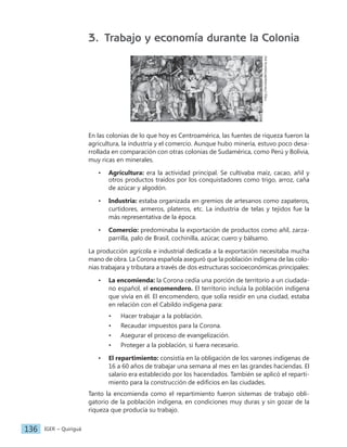 IGER − Quiriguá
136
3. Trabajo y economía durante la Colonia
http://revistadehistoria.es/
En las colonias de lo que hoy es Centroamérica, las fuentes de riqueza fueron la
agricultura, la industria y el comercio. Aunque hubo minería, estuvo poco desa-
rrollada en comparación con otras colonias de Sudamérica, como Perú y Bolivia,
muy ricas en minerales.
• Agricultura: era la actividad principal. Se cultivaba maíz, cacao, añil y
otros productos traídos por los conquistadores como trigo, arroz, caña
de azúcar y algodón.
• Industria: estaba organizada en gremios de artesanos como zapateros,
curtidores, armeros, plateros, etc. La industria de telas y tejidos fue la
más representativa de la época.
• Comercio: predominaba la exportación de productos como añil, zarza-
parrilla, palo de Brasil, cochinilla, azúcar, cuero y bálsamo.
La producción agrícola e industrial dedicada a la exportación necesitaba mucha
mano de obra. La Corona española aseguró que la población indígena de las colo-
nias trabajara y tributara a través de dos estructuras socioeconómicas principales:
• La encomienda: la Corona cedía una porción de territorio a un ciudada-
no español, el encomendero. El territorio incluía la población indígena
que vivía en él. El encomendero, que solía residir en una ciudad, estaba
en relación con el Cabildo indígena para:
• Hacer trabajar a la población.
• Recaudar impuestos para la Corona.
• Asegurar el proceso de evangelización.
• Proteger a la población, si fuera necesario.
• El repartimiento: consistía en la obligación de los varones indígenas de
16 a 60 años de trabajar una semana al mes en las grandes haciendas. El
salario era establecido por los hacendados. También se aplicó el reparti-
miento para la construcción de edificios en las ciudades.
Tanto la encomienda como el repartimiento fueron sistemas de trabajo obli-
gatorio de la población indígena, en condiciones muy duras y sin gozar de la
riqueza que producía su trabajo.
 