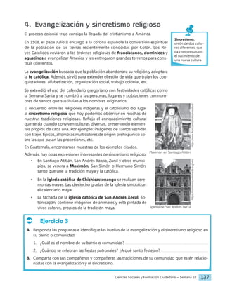 Ciencias Sociales y Formación Ciudadana − Semana 10 137
4. Evangelización y sincretismo religioso
El proceso colonial trajo consigo la llegada del cristianismo a América.
En 1508, el papa Julio II encargó a la corona española la conversión espiritual
de la población de las tierras recientemente conocidas por Colón. Los Re-
yes Católicos enviaron a las órdenes religiosas de franciscanos, dominicos y
agustinos a evangelizar América y les entregaron grandes terrenos para cons-
truir conventos.
La evangelización buscaba que la población abandonara su religión y adoptara
la fe católica. Además, sirvió para extender el estilo de vida que traían los con-
quistadores: alfabetización, organización social, trabajo colonial, etc.
Se extendió el uso del calendario gregoriano con festividades católicas como
la Semana Santa y se nombró a las personas, lugares y poblaciones con nom-
bres de santos que sustituían a los nombres originarios.
El encuentro entre las religiones indígenas y el catolicismo dio lugar
al sincretismo religioso que hoy podemos observar en muchas de
nuestras tradiciones religiosas. Refleja el enriquecimiento cultural
que se da cuando conviven culturas diversas, preservando elemen-
tos propios de cada una. Por ejemplo: imágenes de santos vestidas
con trajes típicos, alfombras multicolores de origen prehispánico so-
bre las que pasan las procesiones, etc.
En Guatemala, encontramos muestras de los ejemplos citados.
Además, hay otras expresiones interesantes de sincretismo religioso:
• En Santiago Atitlán, San Andrés Itzapa, Zunil y otros munici-
pios, se venera a Maximón, San Simón o Hermano Simón,
santo que une la tradición maya y la católica.
• En la iglesia católica de Chichicastenango se realizan cere-
monias mayas. Las dieciocho gradas de la iglesia simbolizan
el calendario maya.
• La fachada de la iglesia católica de San Andrés Xecul, To-
tonicapán, contiene imágenes de animales y está pintada de
vivos colores, propios de la tradición maya.
Sincretismo:
unión de dos cultu-
ras diferentes, que
da como resultado
el nacimiento de
una nueva cultura.
https://www.flickr.com/photos/xiaozhuli/
Maximón en Santiago Atitlán
Ejercicio 3
A. Responda las preguntas e identifique las huellas de la evangelización y el sincretismo religioso en
su barrio o comunidad.
1. ¿Cuál es el nombre de su barrio o comunidad?
2. ¿Cuándo se celebran las fiestas patronales? ¿A qué santo festejan?
B. Comparta con sus compañeros y compañeras las tradiciones de su comunidad que estén relacio-
nadas con la evangelización y el sincretismo.
https://commons.wikimedia.org/wiki/
Iglesia de San Andrés Xecul
 
