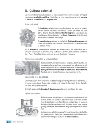 IGER − Quiriguá
138
5. Cultura colonial
Las manifestaciones culturales de la Colonia estuvieron influenciadas principal-
mente por la religión católica. Este influjo se nota especialmente en la pintura,
la música, la escultura y la arquitectura.
Arte colonial
En la pintura y la escultura predominaron los retratos, imáge-
nes de santos, retablos, nazarenos, Cristos yacentes, etc. Son
obras de arte de esta época el Cristo Negro de Esquipulas, es-
culpido por Quirio Cataño, y el Jesús Nazareno de la Merced,
esculpido por Mateo de Zúñiga.
En arquitectura destaca la ciudad de Antigua Guatemala, así
como las ciudades del resto de Centroamérica que veíamos en
la lectura inicial.
En la literatura, sobresalieron algunos escritores como Sor Juana Inés de la
Cruz, en México; en Guatemala, Fray Matías de Córdova, Sor Juana de Maldona-
do y Paz, y Rafael Landívar, autor de la obra Rusticatio Mexicana.
Primeras escuelas y universidad
La educación fue encomendada a la Iglesia, de ahí que las pri-
meras escuelas se abrieron en los conventos religiosos. La pri-
mera universidad de la Capitanía General de Guatemala fue la
Real y Pontificia Universidad de San Carlos de Guatemala,
fundada por el obispo Francisco Marroquín en 1676.
Imprenta y el periódico
La introducción de la imprenta en 1660 hizo posible la publicación de libros. La
primera imprenta de Guatemala estaba en la plaza de Santiago de los Caballe-
ros, hoy Antigua Guatemala.
En 1729, apareció la Gaceta de Guatemala, el primer periódico del país.
Idioma español
El idioma que introdujeron los conquistadores era el ofi-
cial en todas las colonias. Esto hizo que se dieran présta-
mos lingüísticos entre los idiomas indígenas y el español.
Por ejemplo, las palabras: maíz, hamaca, papa, sute, macuy,
güicoy proceden de diferentes lenguas indígenas de Amé-
rica:
Actualmente, el idioma español es el segundo más habla-
do en el mundo. Todos los países donde se habla español
conforman la región cultural de Iberoamérica.
 