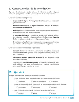 Ciencias Sociales y Formación Ciudadana − Semana 10 139
6. Consecuencias de la colonización
El proceso de colonización cambió la forma de vida tanto para los indígenas
como para los españoles y criollos. Veamos algunas de las consecuencias.
Consecuencias demográficas
• La población indígena disminuyó debido a las guerras, la explotación
y las enfermedades.
• Se alteró la distribución de la población con la creación de los cabil-
dos indígenas y las ciudades.
• Mestizaje producto de las uniones entre indígenas, españoles y negros.
Podemos distinguir dos tipos de mestizaje:
El mestizaje biológico o formación de familias entre personas diferen-
tes: indígenas, españolas y afrodescendientes. En Guatemala, el pueblo
ladino surgió del mestizaje entre indígenas y españoles.
El mestizaje cultural o intercambio de costumbres, palabras, alimentos,
etc. entre las culturas indígenas, afrodescendientes y española.
Consecuencias económicas y políticas
• Cambió la distribución de la tierra. Los indígenas se quedaron sin ella y se
crearon los latifundios (grandes fincas que pertenecían a españoles, crio-
llos y a la iglesia).
• Se diversificaron las actividades económicas con la producción de
añil, cacao, tejidos, etc.
• Se impuso un sistema de dominación de los españoles sobre el resto
de la población. Esto causó conflictos internos y malestar, especialmente
entre los criollos que aspiraban al poder.
Ejercicio 4
Marque con una cruz el cuadro de la respuesta correcta.
1. ¿A qué institución le fue encomendada la educación durante la colonia?
al ejército		 a los encomenderos a la Iglesia
2. ¿Cómo se llaman las grandes extensiones de tierra que pertenecen a una persona?
minifundios		 latifundios			 parcelas
3. ¿Qué idioma se convirtió en el idioma oficial durante la colonia?
español			 k'iche'				 q'eqchi'
 