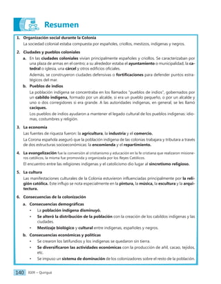 IGER − Quiriguá
140
Resumen
1. Organización social durante la Colonia
La sociedad colonial estaba compuesta por españoles, criollos, mestizos, indígenas y negros.
2. Ciudades y pueblos coloniales
a. En las ciudades coloniales vivían principalmente españoles y criollos. Se caracterizaban por
una plaza de armas en el centro; a su alrededor estaba el ayuntamiento o municipalidad, la ca-
tedral o iglesia, una cárcel y otros edificios oficiales.
Además, se construyeron ciudades defensivas o fortificaciones para defender puntos estra-
tégicos del mar.
b. Pueblos de indios
La población indígena se concentraba en los llamados "pueblos de indios", gobernados por
un cabildo indígena, formado por un alcalde, si era un pueblo pequeño, o por un alcalde y
uno o dos corregidores si era grande. A las autoridades indígenas, en general, se les llamó
caciques.
Los pueblos de indios ayudaron a mantener el legado cultural de los pueblos indígenas: idio-
mas, costumbres y religión.
3. La economía
Las fuentes de riqueza fueron: la agricultura, la industria y el comercio.
La Corona española aseguró que la población indígena de las colonias trabajara y tributara a través
de dos estructuras socioeconómicas: la encomienda y el repartimiento.
4. La evangelización fue la conversión al cristianismo y educación en la fe cristiana que realizaron misione-
ros católicos, la misma fue promovida y organizada por los Reyes Católicos.
El encuentro entre las religiones indígenas y el catolicismo dio lugar al sincretismo religioso.
5. La cultura
Las manifestaciones culturales de la Colonia estuvieron influenciadas principalmente por la reli-
gión católica. Este influjo se nota especialmente en la pintura, la música, la escultura y la arqui-
tectura.
6. Consecuencias de la colonización
a. Consecuencias demográficas
• La población indígena disminuyó.
• Se alteró la distribución de la población con la creación de los cabildos indígenas y las
ciudades.
• Mestizaje biológico y cultural entre indígenas, españoles y negros.
b. Consecuencias económicas y políticas
• Se crearon los latifundios y los indígenas se quedaron sin tierra.
• Se diversificaron las actividades económicas con la producción de añil, cacao, tejidos,
etc.
• Se impuso un sistema de dominación de los colonizadores sobre el resto de la población.
 