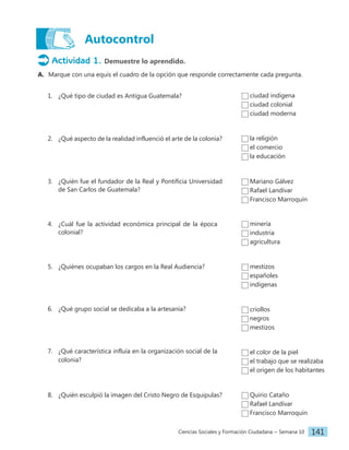Ciencias Sociales y Formación Ciudadana − Semana 10 141
Autocontrol
Actividad 1. Demuestre lo aprendido.
A. Marque con una equis el cuadro de la opción que responde correctamente cada pregunta.
1. ¿Qué tipo de ciudad es Antigua Guatemala?
2. ¿Qué aspecto de la realidad influenció el arte de la colonia?
3. ¿Quién fue el fundador de la Real y Pontificia Universidad
de San Carlos de Guatemala?
4. ¿Cuál fue la actividad económica principal de la época
colonial?
5. ¿Quiénes ocupaban los cargos en la Real Audiencia?
6. ¿Qué grupo social se dedicaba a la artesanía?
7. ¿Qué característica influía en la organización social de la
colonia?
8. ¿Quién esculpió la imagen del Cristo Negro de Esquipulas?
ciudad indígena
ciudad colonial
ciudad moderna
la religión
el comercio
la educación
minería
industria
agricultura
mestizos
españoles
indígenas
criollos
negros
mestizos
el color de la piel
el trabajo que se realizaba
el origen de los habitantes
Quirio Cataño
Rafael Landívar
Francisco Marroquín
Mariano Gálvez
Rafael Landívar
Francisco Marroquín
 