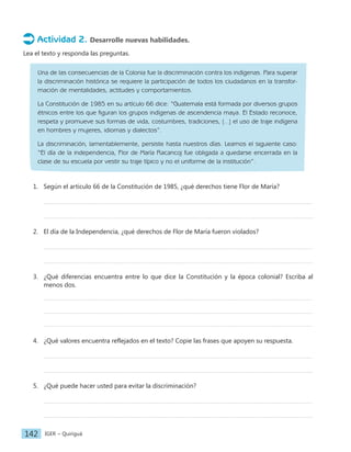 IGER − Quiriguá
142
Actividad 2. Desarrolle nuevas habilidades.
Lea el texto y responda las preguntas.
Una de las consecuencias de la Colonia fue la discriminación contra los indígenas. Para superar
la discriminación histórica se requiere la participación de todos los ciudadanos en la transfor-
mación de mentalidades, actitudes y comportamientos.
La Constitución de 1985 en su artículo 66 dice: “Guatemala está formada por diversos grupos
étnicos entre los que figuran los grupos indígenas de ascendencia maya. El Estado reconoce,
respeta y promueve sus formas de vida, costumbres, tradiciones, […] el uso de traje indígena
en hombres y mujeres, idiomas y dialectos”.
La discriminación, lamentablemente, persiste hasta nuestros días. Leamos el siguiente caso:
“El día de la independencia, Flor de María Racancoj fue obligada a quedarse encerrada en la
clase de su escuela por vestir su traje típico y no el uniforme de la institución”.
1. Según el artículo 66 de la Constitución de 1985, ¿qué derechos tiene Flor de María?
2. El día de la Independencia, ¿qué derechos de Flor de María fueron violados?
3. ¿Qué diferencias encuentra entre lo que dice la Constitución y la época colonial? Escriba al
menos dos.
4. ¿Qué valores encuentra reflejados en el texto? Copie las frases que apoyen su respuesta.
5. ¿Qué puede hacer usted para evitar la discriminación?
 