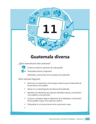 Ciencias Sociales y Formación Ciudadana − Semana 11 145
11
Guatemala diversa
¿Qué encontrará esta semana?
El idioma materno, expresión de cada pueblo
Diversidad cultural y lingüística
		 Identidad y cosmovisión de los pueblos de Guatemala
Esta semana logrará:
 Reconocer la importancia de la lengua materna para el desarrollo de
las personas y los pueblos.
 Ubicar en un mapa lingüístico los idiomas de Guatemala.
 Identificar los elementos que aportan identidad cultural y cosmovisión
a los pueblos y a las personas.
 Conocer y comparar algunos elementos de la identidad y cosmovisión
de los pueblos mayas, xinca, garífuna y ladino.
 Profundizar en el conocimiento de la cosmovisión maya.

 