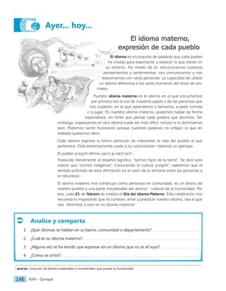 IGER − Quiriguá
146
Ayer... hoy...
El idioma materno,
expresión de cada pueblo
El idioma es el conjunto de palabras que cada pueblo
ha creado para expresarse y explicar lo que existe en
su entorno. Por medio de él, estructuramos nuestros
pensamientos y sentimientos, nos comunicamos y nos
relacionamos con otras personas. La capacidad de utilizar
un idioma diferencia a los seres humanos del resto de ani-
males.
Nuestro idioma materno es el idioma en el que escuchamos
por primera vez la voz de nuestros papás o de las personas que
nos cuidaron, en el que aprendimos a llamarlos, a pedir comida
o a jugar. En nuestro idioma materno, podemos hablar de forma
espontánea, sin tener que pensar cada palabra que decimos. Sin
embargo, expresarnos en otro idioma suele ser más difícil, incluso si lo dominamos
bien. Podemos sentir frustración porque nuestras palabras no reflejan lo que en
realidad queremos decir.
Cada idioma expresa la forma particular de interpretar la vida del pueblo al que
pertenece. Está estrechamente unido a su cosmovisión. Veamos un ejemplo:
El pueblo q’eqchi’afirma Laa’o aj ralch’och’.
Traducido literalmente al español significa: "somos hijos de la tierra". Se dice para
indicar que "somos indígenas". Conociendo la cultura q’eqchi’, sabremos que el
sentido profundo de esta afirmación es el valor de la armonía entre las personas y
la naturaleza.
El idioma materno nos construye como personas en comunidad; es un tesoro de
nuestro pueblo y una parte insustituible del acervo1
cultural de la humanidad. Por
eso, cada 21 de febrero se celebra el Día del Idioma Materno. Esta celebración nos
recuerda lo importante que es conocer, amar y practicar nuestro idioma, sea el que
sea. ¡Anímese a vivir en su idioma materno!
1
acervo: conjunto de bienes materiales e inmateriales que posee la humanidad.
Analice y comparta
1. ¿Qué idiomas se hablan en su barrio, comunidad o departamento?
2. ¿Cuál es su idioma materno?
3. ¿Alguna vez se ha tenido que expresar en un idioma que no es el suyo?
4. ¿Cómo se sintió?
 