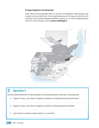 IGER − Quiriguá
148
El mapa lingüístico de Guatemala
Cada idioma de Guatemala tiene un número de hablantes determinado que
ocupa a su vez un territorio. Como puede observar en el mapa, ese territorio no
coincide con los límites departamentales e incluso en un mismo departamento
conviven varios idiomas, son las zonas multilingües.
Ejercicio 1
Examine detenidamente el mapa lingüístico de Guatemala para responder a las preguntas.
1. Según el mapa, ¿qué idioma indígena se habla en el departamento de Santa Rosa?
2. Según el mapa ¿qué idioma indígena se habla en el departamento de Izabal?
3. ¿Qué idioma o idiomas sabes hablar tú y tu familia?
zona de avance
Q'eqchi'
Q'eqchi'
Ch'orti'
Poqomam
Poqomam
Poqomam
Ixil
Mam
Sipakapense
Tektiteko
Awakateko
Akateko
Uspanteko
Q'anjob'al
Popti'
Achi
Kaqchikel
Tz'utujil
K'iche'
Chuj
Poqomchi'
zona multilingüe
zona multi-
lingüe
zona bilingüe Po-
qomchi' – Q'eqchi'
zona multilingüe
Mopan
http://www.mineduc.gob.gt
Garífuna
Xinca
Sakapulteco
 